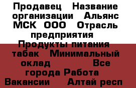 Продавец › Название организации ­ Альянс-МСК, ООО › Отрасль предприятия ­ Продукты питания, табак › Минимальный оклад ­ 23 000 - Все города Работа » Вакансии   . Алтай респ.